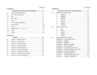 PAGE NO.                                                  PAGE NO.
CHAPTER 3                                               CHAPTER 5
        OPERATING INSTRUCTION-KEYBOARD…………. 3-1                    MACHINE LANGUAGE PROGRAMMING…………. 5-1
3.1    KEYBOARD OPERATION…………………………………. 3-1             5.1   MONITOR SUBROUTINES………………………………… 5-1
3.2    SET , INR , DCR KEYS…………………………………….. 3-2               1.      MODIAD…………………………………………… 5-3
3.3    REG………………………………………………………….. 3-3                        2.      MODIDT…………………………………………… 5-4
3.4    GO / EXEC………………………………………………….. 3-6                     3.      RDKBD …………………………………………….. 5-4
                                                              4.      DELAY…………………………………………….. 5-4
3.5    STEP………………………………………………………… 3-7
                                                              5.      CLEAR ……………………………………………. 5-5
3.6    VI : VECTOR INTERRUPT………………………………..       3-10         6.      GTHEX……………………………………………….5-5
3.7    RES : RESET……………………………………………….            3-10         7.      OUTPUT…………………………………………….. 5-5
3.8    CODE……………………………………………………….                3-10   5.2   SERIAL ROUTINES…………………………………………..5-7
3.9    USER KEYS U1 , U2 , U3 , U4…………………………….   3-11         1.      CIN………………………………………………….. 5-8
3.10   SAVE………………………………………………………..               3-12         2.      COUT………………………………………………. 5-8
3.11   LOAD……………………………………………………….                3-12         3.      CROUT……………………………………………… 5-8
                                                              4.      NMOUT…………………………………………….. 5-8
CHAPTER 4                                                     5.      GETHX …………………………………………….. 5-8
         CODES………………………………………………….. 4-1                 5.3   PROGRAMMING EXAMPLES…………………………….. 5-9
4.1    CODE 00 : MOVE BLOCK…………………………………. 4-1                 EXAMPLE 1 : FAMILIARIZATION……………………….. 5-9
4.2    CODE 01 : FILL BLOCK…………………………………… 4-3                 EXAMPLE 2 : RDKBD……………………………………… 5-11
4.3    CODE 02 : INSERT BLOCK………………………………. 4-3                EXAMPLE 3 : MODIDT……………………………………... 5-12
                                                              EXAMPLE 4 : RDKBD + MODIDT………………………… 5-12
4.4    CODE 03 : DELETE BLOCK………………………………. 4-3
                                                              EXAMPLE 5 : HEX ADDITION…………………………….. 5-12
4.5    CODE 04 : SEARCH BLOCK……………………………… 4-5                 EXAMPLE 6 : 4 DIGIT HEX COUNTER…………………… 5-13
4.6    CODE 04 : HEX TO DECIMAL……………………………. 4-6               EXAMPLE 7 : 2 DIGIT DECIMAL COUNTER…………….. 5-14
4.7    CODE 06 : DECIMAL TO HEX……………………………. 4-7               EXAMPLE 8 : FLASHING DISPLAY………………………. 5-15
4.8    CODE 0E : COMPLEMENT BLOCK………………………. 4-7               EXAMPLE 9 : ROLLING DISPLAY………………………… 5-16
4.9    CODE OF : ROLLING DISPLAY…………………………… 4-8               TABLE 5.1 SCRATCH PAD LOCATION……………….. 5-2
                             ii                               TABLE 5.2 CHARACTER CODES………………………. 5-6
                                                                                     iii
 