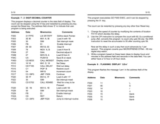 5-14                                                                                                                                           5-15

Example 7 : 2 DIGIT DECIMAL COUNTER                                           This program executedas GO F000 EXEC, and it can be stopped by
This program displays s decimal counter in the data field of display. The     pressing the VI key.
count can be stopped using the VI key and restarted by pressing any key,
except the Reset key. The address field shows ‘E’ to indicate that user       The count can be restarted by pressing any key other than Reset key.
program is being executed.
Address         Data            Mnemonics               Comments              1. Change the speed of counter by modifying the contents of location
                                                                                 F011H which decides the delay.
F000            31 FFFE         LXI SP,FEFF        Define stack Pointer       2. Use the CPI instruction to compare the count with 60, & a conditional
F003            3E IB           MVI A, IB          Load A with 1B                jump JNZ, converts this program to count only upto 59.Use the XRA
F005            30              SIM                Set interrupt mask            instruction to reset the accumulator to 00 after counting upto 59.
F006            FB              EI                 Enable Interrupt
F007            06 00           MVI B, 00          Clear B                       Now set the delay in such a way that count advances by 1 per
F009            78              MOV A, B           Load A from B                 second . This program coverts your MICROFRIEND DYNA – 85 into
F00A            27              DAA               Decimal adjust A               digital stop watch.
F00B            47              MOV B, A          Load B from A               3. Write a program based on these basic ideas to display hours and
                                                                                 minutes in the address field and seconds in the data field. You can
F00C            C5              PUSH B            Save B on stack                either have a 12 hour or 24 hour clock.
F00D            CD 6E03         CALL MODIDT       Display count
F010            16 18           MVI D, 18         Set Delay
                                                                              Example 8 : FLASHING DISPLAY ‘LErn’
F012            CD F105         CALL DELAY        Wait out delay
F015            C1              POP B             Restore count               This program flashes the message ‘Lern’ in the address field of the
F016            04              INR B             Increment count             dispay.
F017            C3 09F0         JMP F009          Continue
F020            3E 1F           MVI A, 1F         Load A with 1 F             Adderss       Data            Mnemonic        Comments
F022            30              SIM               Set interrupt mask
F023            CD E702         CALL RDKBD         Wait for a key to be       F000          11                              L
                                                  Pressed                     F001          0E                              E
F026            3E 1B           MVI A, 1B         Load a with 1B              F002          14                              r
F028            30              SIM               Set interrupt mask          F003          16                              n
F029            FB              EI                Enable Interrupt            F004          15                              blank
F02A            C9              RET               Return                      F005          15                              blank
FFCE            C3 20F0         JMP F020          Jump to interrupt routine   F006          15                              blank
 