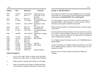 5-16                                                                                                                                           5-17

Address         Data             Mnemonics                Comments            Example 9 : ROLLING DISPLAY

F010            31 FFFE          LXI SP, FEFF      Define stack pointer       This program is included in the monitor FIRMWARE and it is accessible
F013            3E 01            MVI A, 01         Load A with 1 to use       through code ‘0F’. On executing this code the display starts showing the
                                                   Data field.                rolling message “dYnALOG hELPS YoU In LEArning UP”.
F015            06 00            MVI B, 00         No decimal point
F017            21 06F0          LXI, H F006       Get characters starting    The rolling display is using the OUTPUT and DELAY subroutines. To
                                                   at F006H                   simulate the effect of rolling, characters are taken one from a string of
F01A            CD B702          CALL OUTPUT       Display them in data       characters and the position is shifted from right to left.
                                                   field
F01D            3E 00            MVI A, 00         Use address field          When the first letter appears in the highermost position, remaining 5 digits
F01F            06 00            MVI B, 00         No Decimal point           must be blank.
F021            21 00F0          LXI H, F000       Get characters starting
                                                   at F000                    This string starts with 5 blank characters. The last character in the string is
F024            CD B702          CALL OUTPUT       Display them in address    FFH, which is not used to display any letter but it is used only to detect the
                                                   Field                      end of string , so that the rolling can once again start from the beginning
F027            11 FFFF          LXI D,FFFF        Set Delay                  using a conditional jump instruction.
F02A            CD F105          CALL DELAY        Wait out delay
F02D            3E 00            MVI A, 00                                    The complete listing of this program is given in the FIRMWARE listing at
F02F            06 00            MVI B, 00                                    address 0E5BH.
F031            21 04F0          LXI H F004        Get blank
F034            CD B702          CALL OUTPUT       Blank display              Transfer this program from EPROM to RAM using CODE 00. Then modify
F037            11 FFFF          LXI D, FFFF                                  all the address locations suitably so that the same program can be
F03A            CD F105          CALL DELAY                                   executed form RAM.
F03D            C3 1DF0          JMP F01D          Continue Flashing
                                                                              Now you can put any other message in the string and display that
Additional Suggestion :                                                       message.

1.          Find out the location where the delay values are sorted.
            Change these delay values to change the rate of flashing.

2.          Select any other 4 character word and flash it on the display.

3.          Select a 2 character word and place it at F004H and F005H
            so that it flashes in between the flashing of 4 character word.
 