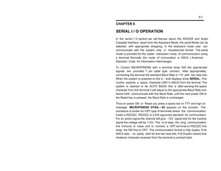 6-1

CHAPTER 6

SERIAL I / O OPERATION
In the serial I / O section we will discuss about the RS232Ã and Audio
Cassette Interface. Apart from the Keyboard Mode, the serial Mode can be
selected with appropriate strapping. In the keyboard mode user can
communicate with the system only in hexadecimal format . The serial
mode is provided for the better interaction mode of communication using
a terminal. Normally the mode of cmmunation is ASCII ( American
Standard Code for Information Interchange).

To Correct MICROFRIEND with a terminal strap SID, the appropriate
signals are provided 7 pin cable type connect . After appropriately
connecting the terminal the standard Baud Rate is 110 with two stop bits.
When the system is powered on the in - built displays show SERIAL. This
routine expects a space character (20H in ASCII) from the terninal. The
system is claimed to be AUTO BAUD, that is after sensing the space
character from the terminal it will adjust to the appropriate Baud Rate and
hence forth communicate with this Baud Rate, until the next power ON or
the Reset key is pressed, the Baud Rate is unchanged.

Thus on power ON or Reset you press a space bar on TTY and sign on
message MICROFRIEND DYNA – 85 appears on the console . The
procedure is similsr for CRT type of terminals where the communication
mode is RS232C. RS232C is a EIA approved standard for communation.
For an active signal the channel will give -12V signal and for the inactive
signal the voltage will be +12V. This is to keep the long communication
line immune to noise and to connect a CRT terminal on RS232C link,
strap the SID line to CRT. The communication format is fully duplex, 8 bit
ASCII data , no parity start bit and two stop bits. Full Duplex means that
whatever character received from the terminal is echoed back.
 