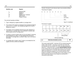6-6                                                                                                                                                    6-7

                                                                                  The bits in the byte (F) and interrupt mask (I) are encoded as follows :
      Identifier code                  Register
                                                                                  The format of F register :
            I                          Interrupt mask                             S         Z   X     C        X        P        X   C
            H                          Register H
            L                          Register L
            M                          Register H & L combined                                                                                 Carry
            S                          Stack Pointer                                                                                           Parity
            P                          Program Counter
                                                                                                                                               Aux.Carry

                                                                                                                                               Zero
The command operates as follows :

1. Type X, followed by a register identifier or a carriage return.                                                                             Sign X= Undefined
                                                                                  The format of I register :
2.    The contents of the register are displayed (Two hexadecimal digits for
      A, B, C, D, E, F, I, H and L, four hexadecimal digits for M, S and P)                                                  I       M         M      M
      followed by a dash(-).

3.    The register can be modifiedby typing the new value, followed by a
      space comma, or carriage return. If no modification is desired, type              0       0      0           0         E       7.5       6.5    5.5
      only the space comma or carriage return.

4.    If a space or comma is typed in step (3), the next register in sequence
      will be displayed as in step 2. If P was displayed the command is                                                                  Interrupt Mask
      terminated. If a carriage return is entered in step 3, the X command is
      terminated.                                                                                                      Interrupt enable flag

5.    If a carriage return is typed in step (1) above, an annotated list of all
                                                                                  6.3               PROGRAM DEBUGGING
      registers and their contents are displayed.
                                                                                  The monitor treats the RST 1 instruction (CF) as a special sequence
                                                                                  initiater. When the RST 1 instruction is executed, the monitor will
                                                                                  automatically save the complete CPU status, and after pressing the
                                                                                  space bar , it outputs the sign-on message MICROFRIEND DYNA-85
                                                                                  on the console. Now you may display the contents of the CPU status
                                                                                  register by initiating the ‘X’ command. After examining the machine
                                                                                  status and making any changes you can resume execution of the
                                                                                  program by inputting ‘G’ and carriage return on the console. You can
                                                                                  step through large portions of your program by inserting RST 1
                                                                                  instructions at key location.
 
