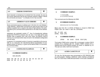 6-8                                                                                                                                     6-9


 6.4              ERROR CONDITIONS                                              2.      I COMMAND EXAMPLE :

Each character is checked as it is entered from the console. As soon as                 1 1 0 0 0 (CR)
the monitor determines that the last character entered is illegal, it aborts            0123456789A$
the commands and issues ‘*’ to indicate an error has occurred.
                                                                               This command puts the following into RAM.
 6.5              ADDRESS VALUE ERRORS                                          3.      M COMMAND EXAMPLE :

Some commands require an address pair in the form of ( Low Address )                    M 0 0 0 0, 0 0 1 0, F 0 0 0 (CR)
( High Address ). While these commands are used and the value of Low
address is greater than or equal to the value of high address, the action      Block area from 0H to 0010H (27 Bytes) is moved to RAM from
indicated by the command will be performed on the data at low address          F000H. User can check it with two commands.
only.
                                                                               D0, 10 (CR) and
Addresses are evaluated modulo 210 , thus if a hexadecimal address             DF000, F020 (CR)
greater than FFFFFH is entered, only the last 4 hex digits will be used.
Another type of address error may occur when you specify a part of              4.      S COMMAND EXAMPLE :
memory in a command which does not exit in the hardware configuration
you are using.                                                                          SF000       3E- 00-05      D3-00   05-07 (CR)
In general, if a nonexistent portion of memory is specified as the source
field for an instruction, the data fetched will be unpredictable. If a non     The location F000H which contains 3E is unchanged. Location F001H
existent portion of memory is given as the distrinct field in a command,       contains 00 is replaced with 05 , location F002H contains D3 is
the command effect.                                                            replaced with 00 and F0003H contains 05, which is replaced by 07.
                                                                               The user can verify it with the D command.
 6.6              COMMAND EXAMPLES
                                                                                6.7             AUDIO CASSETTE I/F
1.          D COMMAND EXAMPLE :

            DC5, D6 (CR)                                                       Till now the full discussion was concentrated on CRT (RS232C) type
                                                                               of communication interface . Additional useful interface provided on
00C5       DA 9D 00 C3 E9           01    CD    00   02   CD    E7             SID and SOD lines of 8085 Microprocessor is the Audio Cassette I/F.
00D0       02 FE 10 CA EC           00    32
 