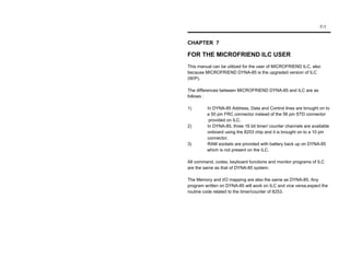 7-1


CHAPTER 7

FOR THE MICROFRIEND ILC USER
This manual can be utilized for the user of MICROFRIEND ILC, also
because MICROFRIEND DYNA-85 is the upgraded version of ILC
(W/P).

The differences between MICROFRIEND DYNA-85 and ILC are as
follows :

1)       In DYNA-85 Address, Data and Control lines are brought on to
         a 50 pin FRC connector instead of the 56 pin STD connector
          provided on ILC.
2)       In DYNA-85, three 16 bit timer/ counter channels are available
         onboard using the 8253 chip and it is brought on to a 10 pin
         connector.
3)       RAM sockets are provided with battery back up on DYNA-85
         which is not present on the ILC.

All command, codes, keyboard functions and monitor programs of ILC
are the same as that of DYNA-85 system.

The Memory and I/O mapping are also the same as DYNA-85. Any
program written on DYNA-85 will work on ILC and vice versa,expect the
routine code related to the timer/counter of 8253.
 