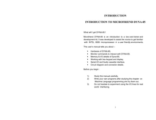 INTRODUCTION

 INTRODUCTION TO MICROFRIEND DYNA-85


What will I get DYNA-85 !

Microfriend DYNA-85 is an introduction to a low cost trainer and
development kit. It was developed to assist the novice to get familiar
with INTEL 8085 microprocessor in a user friendly environments.

This user’s manual tells you about –

         Hardware of DYNA-85.
         Monitor commands to interact with DYNA-85.
         Memory & I/O details of Dyna-85.
         Working with hex keypad and display.
         Serial I/O and Audio cassette interface.
         Circuit diagram and connector details.

Before you begin :


    1)      Study this manual carefully.
    2)      Write your own programs after studying the chapter on
            Machine Language programming and try them out.
    3)      Do not hesitate to experiment using the I/O lines for real
            world interfacing.




                                    1
 
