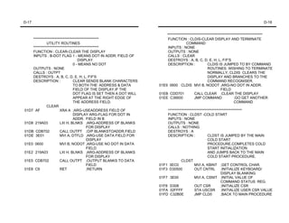 D-17                                                                                                                               D-18


                                                                      *******************************************************************
    **********************************************                     FUNCTION : CLDIS-CLEAR DISPLAY AND TERMINATE
             UTILITY ROUTINES                                                      COMMAND
    **********************************************                     INPUTS : NONE
    FUNCTION : CLEAR-CLEAR THE DISPLAY                                 OUTPUTS : NONE
    INPUTS : B-DOT FLAG 1 - MEANS DOT IN ADDR. FIELD OF                CALLS : CLEAR
                                   DISPLAY                             DESTROYS : A, B, C, D, E, H, L, F/F'S
                                0 - MEANS NO DOT                       DESCRIPTION :              CLDIS IS JUMPED TO BY COMMAND
    OUTPUTS : NONE                                                                                ROUTINES WISHING TO TERMINATE
    CALLS : OUTPT                                                                                 NORMALLY. CLDIS CLEARS THE
    DESTROYS : A, B, C, D, E, H, L, FF'S                                                         DISPLAY AND BRANCHES TO THE
    DESCRIPTION :               CLEAR SENDS BLANK CHARACTERS                                      COMMAND RECOGNISER.
                                TO BOTH THE ADDRESS & DATA        01E9 0600 CLDIS MVI B, NODOT ;ARG-NO DOT IN ADDR.
                                FIELD OF THE DISPLAY.IF THE                                                 FIELD
                                DOT FLAG IS SET THEN A DOT WILL   01EB CDD701            CALL CLEAR ;CLEAR THE DISPLAY
                                APPEAR AT THE RIGHT EDGE OF       01EE C36600            JMP COMMAND                 ;GO GET ANOTHER
                                THE ADDRESS FIELD.                                                                   COMMAND
             CLEAR
01D7 AF               XRA A ;ARG-USEADDRESS FIELD OF                  ****************************************************
                                DISPLAY ARG-FLAG FOR DOT IN           FUNCTION : CLDST -COLD START
                                ADDR. FIELD IN B                      INPUTS : NONE
01D8 219A03           LXI H, BLNKS ;ARG-ADDRESS OF BLANKS             OUTPUTS : NONE
                                         FOR DISPLAY                  CALLS : NOTHING
01DB CDB702           CALL OUTPT ;O/P BLANKSTOADDR.FIELD              DESTROYS : A
01DE 3E01             MVI A, DTFLD ;ARG-USE DATA FIELD FOR            DESCRIPTION :               CLDST IS JUMPED BY THE MAIN
                                         DISPLAY                                                  COLD START
01E0 0600             MVI B, NODOT ;ARG-USE NO DOT IN DATA                                        PROCEDURE,COMPLETES COLD
                                         FIELD                                                    START INITIALIZATION
01E2 219A03           LXI H, BLNKS ;ARG-ADDRESS OF BLANKS                                         AND JUMPS BACK TO THE MAIN
                                         FOR DISPLAY                                              COLD START PROCEDURE.
01E5 CDB702           CALL OUTPT ;OUTPUT BLANKS TO DATA                        CLDST
                                         FIELD                    01F1 3EC0             MVI A, KBINT ;GET CONTROL CHAR.
01E8 C9               RET                ;RETURN                  01F3 D30500           OUT CNTRL ;INITIALIZE KEYBOARD/
                                                                                                           DISPLAY BLANKING
                                                                  01F7 3E00             MVI A, CSNIT ;INITIAL VALUE OF
                                                                                                           COMMAND STATUS REG.
                                                                  01F8 D308             OUT CSR            ;INITIALIZE CSR
                                                                  01FA 32FFFF           STA USCSR ;INITIALIZE USER CSR VALUE
                                                                  01FD C32B0E           JMP CLD0           ;BACK TO MAIN PROCEDURE
 
