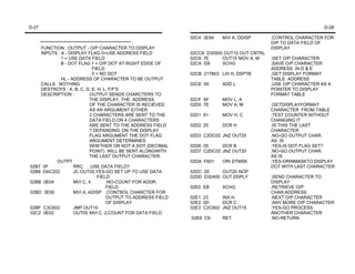 D-27                                                                                                                   D-28

                                                                    02C4 3E94   MVI A, DDISP       ;CONTROL CHARACTER FOR
    ****************************************************                                           O/P TO DATA FIELD OF
     FUNCTION : OUTPUT - O/P CHARACTER TO DISPLAY                                                  DISPLAY
     INPUTS : A - DISPLAY FLAG 0=USE ADDRESS FIELD                  02CC6 D30500 OUT10 OUT CNTRL
                1 = USE DATA FIELD                                  02C9 7E     OUT15 MOV A, M     ;GET O/P CHARACTER
                B - DOT FLAG 1 = O/P DOT AT RIGHT EDGE OF           02CA EB     XCHG               ;SAVE O/P CHARACTER
                                  FIELD                                                            ADDRESS IN D & E
                                  0 = NO DOT                        02CB 217803 LXI H, DSPTB       ;GET DISPLAY FORMAT
                HL - ADDRESS OF CHARACTER TO BE OUTPUT                                             TABLE ADDRESS
     CALLS : NOTHING                                                02CE 85     ADD L              ;USE O/P CHARACTER AS A
     DESTROYS : A, B, C, D, E, H, L, F/F'S                                                         POINTER TO DISPLAY
     DESCRIPTION :              OUTPUT SENDS CHARCTERS TO                                          FORMAT TABLE
                                THE DISPLAY. THE ADDRESS            02CF 6F     MOV L, A
                                OF THE CHARACTER IS RECIEVED        02D0 7E     MOV A, M           ;GETDISPLAYFORMAT
                                AS AN ARGUMENT EITHER                                              CHARACTER FROM TABLE
                                2 CHARACTERS ARE SENT TO THE        02D1 61     MOV H, C           ;TEST COUNTER WITHOUT
                                DATA FIELD,OR 4 CHARACTERS                                         CHANGING IT
                                ARE SENT TO THE ADDRESS FIELD       02D2 25     DCR H              ;IS THIS THE LAST
                                ? DEPANDING ON THE DISPLAY                                         CHARACTER
                                FLAG ARGUMENT THE DOT FLAG          02D3 C2DC02 JNZ OUT20          ;NO-GO OUTPUT CHAR.
                                ARGUMENT DETERMINES                                                AS IS
                                WHETHER OR NOT A DOT (DECIMAL       02D6 05     DCR B              ;YES-IS DOT FLAG SET?
                                POINT) WILL BE SENT ALONGWITH       02D7 C2DC02 JNZ OUT20          ;NO-GO OUTPUT CHAR.
                                THE LAST OUTPUT CHARACTER.                                         AS IS
              OUTPT                                                 02DA F601   ORI DTMSK          ;YES-ORINMASKTO DISPLAY
02B7 0F                RRC ;USE DATA FIELD?                                                        DOT WITH LAST CHARACTER
02B8 DAC202            JC OUT05;YES-GO SET UP TO USE DATA           02DC 00     OUT20 NOP
                                     FIELD                          02DD D30400 OUT DSPLY          ;SEND CHARACTER TO
02BB 0E04              MVI C, 4           ;NO-COUNT FOR ADDR.                                      DISPLAY
                                          FIELD                     02E0 EB     XCHG               ;RETRIEVE O/P
02BD 3E90              MVI A, ADISP ;CONTROL CHARCTER FOR                                          CHAR.ADDRESS
                                          OUTPUT TO ADDRESS FIELD   02E1 23     INX H              ;NEXT O/P CHARACTER
                                          OF DISPLAY                02E2 0D     DCR C              ;ANY MORE O/P CHARACTER
02BF C3C602            JMP OUT10                                    02E3 C2C902 JNZ OUT15          ;YES-GO PROCESS
02C2 0E02              OUT05 MVI C, 2;COUNT FOR DATA FIELD                                         ANOTHER CHARACTER
                                                                    02E6 C9     RET                ;NO-RETURN
 