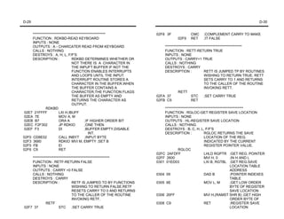 D-29                                                                                                                            D-30


     ****************************************************         02F8 3F              CMC    ;COMPLEMENT CARRY TO MAKE
     FUNCTION : RDKBD-READ KEYBOARD                                            02F9    RET    ;IT FALSE
     INPUTS : NONE
     OUTPUTS : A - CHARCATER READ FROM KEYBOARD                       *******************************************************
     CALLS : NOTHING                                                  FUNCTION : RETT-RETURN TRUE
     DESTROYS : A, H, L, F/F'S                                        INPUTS : NONE
     DESCRIPTION :               RDKBD DETERMINES WHETHER OR          OUTPUTS : CARRY=1 TRUE
                                 NOT THERE IS A CHARACTER IN          CALLS : NOTHING
                                 THE INPUFT BUFFER IF NOT THE         DESTROYS : CARRY
                                 FUNCTION ENABLES INTERRUPTS          DESCRIPTION :               RETT IS JUMPED TP BY ROUTINES
                                 AND LOOPS UNTIL THE INPUT                                        WISHING TO RETURN TRUE. RETT
                                 INTERRUPT ROUTINE STORES A                                       SETS CARRY TO 1 AND RETURNS
                                 CHARACTER IN THE BUFFER.WHEN                                     TO THE CALLER OF THE ROUTINE
                                 THE BUFFER CONTAINS A                                            INVOKING RETT.
                                 CHARACTER,THE FUNCTION FLAGS                  RETT
                                 THE BUFFER AS EMPTY AND          02FA 37               STC       ;SET CARRY TRUE
                                 RETURNS THE CHARACTER AS         02FB C9               RET
                                 OUTPUT.
              RDKBD                                                   ********************************************************
02E7 21FFFF            LXI H,IBUFF                                    FUNCTION : RGLOC-GET REGISTER SAVE LOCATION
02EA 7E                MOV A, M                                       INPUTS : NONE
02EB B7                ORA A              ;IF HIGHER ORDER BIT        OUTPUTS : HL-REGISTER SAVE LOCATION
02EC F2F302            JP RDKIO           ;ONE THEN                   CALLS : NOTHING
02EF F3                DI                 ;BUFFER EMPTY,DISABLE       DESTROYS : B, C, H, L, F/F'S
                                             INT.                     DESCRIPTION :               RGLOC RETURNS THE SAVE
02F0 CD8E02            CALL INBYT ;INPUT BYTE                                                     LOCATION OF THE REG.
02F3 3680              RDKIO MVI M, EMPTY ;SET B                                                  INDICATED BY THE CURRENT
02F5 FB                EI                                                                         REGISTER POINTER VALUE.
02F6 C9                RET                                                     RGLOC
                                                                  02FC 2AFDFF                     LHLD RGPTR ;GET REG. POINTER
    *******************************************************       02FF 2600                       MVI H, 0          ;IN H AND L
    FUNCTION : RETF-RETURN FALSE                                  0301 01ED03                     LXI B, RGTBL ;GET REG.SAVE
    INPUTS : NONE                                                                                                   LOCATION TABLE
    OUTPUTS : CARRY =0 FALSE                                                                                        ADDRESS
    CALLS : NOTHING                                               0304 09                         DAD B             ;POINTER INDEXES
    DESTROYS : CARRY                                                                                                TABLE
    DESCRIPTION :               RETF IS JUMPED TO BY FUNCTIONS    0305 6E                         MOV L, M          ;GET LOW ORDER
                                WISHING TO RETURN FALSE.RETF                                                        BYTE OF REGISTER
                                RESETS CARRY TO 0 AND RETURNS                                                       SAVE LOCATION
                                TO THE CALLER OF THE ROUTINE      0306 26FF                       MVI H,(RAMST SHR B) ;GET HIGH
                                INVOKING RETF.                                                                      ORDER BYTE OF
             RETF                                                 0308 C9                         RET               ;REGISTER SAVE
02F7 37               STC       ;SET CARRY TRUE                                                                     LOCATION
 