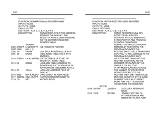 D-31                                                                                                                           D-32


        ***********************************************************       ********************************************************
        FUNCTION : RGNAM-DISPLAY REGISTER NAME                            FUNCTION : RSTOR-RESTORE USER REGISTER
        INPUTS : NONE                                                     INPUTS : NONE
        OUTPUTS : NONE                                                    OUTPUTS : NONE
        CALLS : OUTPT                                                     CALLS : NOTHING
        DESTROYS : A, B, C, D, E, H, L, F/F'S                             DESTROYS : A, B, C, D, E, H, L, F/F'S
        DESCRIPTION :               RGNAM DISPLAYS IN THE ADDRESS         DESCRIPTION :               RSTOR RESTORES SALL CPU
                                    FIELD OF THE DISPLAY, THE                                         REGISTERS,FLIP/FLOPS,
                                    REGISTER NAME CORRESPONDING                                       INTERUPT STATUS, INTERRUPT,
                                    TO THE CURRENT REGISTER                                           STACK POINTER AND PROGRAM
                                    POINTER VALUE.                                                    COUNTER FROM THEIR
                  RGNAM                                                                               RESPACTIVE SAVE LOCATION IN
0309   2AFDFF LHLD RGPTR ;GET REGISTE POINTER                                                         MEMORY,BY RESTORING THE
030C   2600      MVI H, 0                                                                             PROGRAM COUNTER,THE
030E   29        DAD H              ;MULTIPLY POINTERVALUE BY 4                                       ROUTINE EFFECTIVELY TRANSFERS
030F   29        DAD H              ;REG. NAME TABLE HAS 4 BYTE                                       CONTROL TO THE ADDRESS IN THE
                                    ENTRIES)                                                          PROGRAM COUNTER SAVE
0310   01B903 LXI B, NMTABL ;GET ADDRESS OF START OF                                                  LOCATION.THE TIMING OF THIS
                                    REGISTER NAME TABLE                                               ROUTINE IS CRITICAL TO THE
0313   09        DAD B              ;ARG-ADD TABLE ADDRESS TO                                         CORRECT OPERATION OF THE
                                    POINTER-RESULT IS ADDRESS OF                                      SINGLE STEP ROUTINE.
                                    APPROPRIATE REG.NAME IN H & L                                     IF ANY MODIFICATION CHANGES
0314   AF        XRA A              ;ARG-USE ADDRESS FIELD OF                                         THE NUMBER OF CPU STATUS
                                    DISPLAY                                                           NEEDED TO EXECUTE THE
0315   0600      MVI B, NODOT ;ARG-NO DOT IN ADDR.FIELD                                               ROUTINE THEN THE TIMER VALUE
0317   CDB702 CALL OUTPT ;OUTPUT REGISTER NAME TO                                                     MUST BE ADJUSTED BYTHE SAME
031A   C9        RET                ADDRES FIELD                                                      NUMBER.THIS IS ALSO ENTRY
                                                                                                      POINT FOR THE TTY MONITOR
                                                                                                      TO RESTORE THE REGISTER.
                                                                                   RSTOR
                                                                      031B 3AF1FF           LDA ISAV           ;GET USER INTERRUPT
                                                                                                               MASK
                                                                      031E F618             ORI 18H            ;ENABLE SETTING OF
                                                                                                               INTERRUPT MASK AND
                                                                                                               RESET RST7.5 FLIP FLOP
 