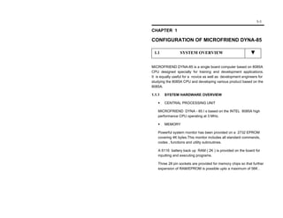 1-1

CHAPTER 1

CONFIGURATION OF MICROFRIEND DYNA-85

 1.1             SYSTEM OVERVIEW


MICROFRIEND DYNA-85 is a single board computer based on 8085A
CPU designed specially for training and development applications.
It is equally useful for a novice as well as development engineers for
studying the 8085A CPU and developing various product based on the
8085A.

1.1.1   SYSTEM HARDWARE OVERVIEW

        CENTRAL PROCESSING UNIT

    MICROFRIEND DYNA - 85 I s based on the INTEL 8085A high
    performance CPU operating at 3 MHz.

        MEMORY

    Powerful system monitor has been provided on a 2732 EPROM
    covering 4K bytes.This monitor includes all standard commands,
    codes , functions and utility subroutines.

    A 6116 battery back up RAM ( 2K ) is provided on the board for
    inputting and executing programs.

    Three 28 pin sockets are provided for memory chips so that further
    expansion of RAM/EPROM is possible upto a maximum of 56K .
 