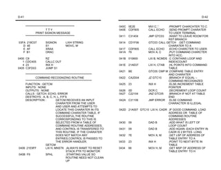 D-41                                                                                                                   D-42


       *********************************************                040C 0E2E         MVI C,'.'    ;PROMPT CHARCHTER TO C
                          TTY                                       040E CDF805       CALL ECHO    ;SEND PROMPT CHARATER
                PRINT SIGNON MESSAGE                                                               TO USER TERMINAL
       *********************************************                0411   C31404     JMP GTC03    ;WANT TO LEAVE ROOM FOR
                                                                                                   RST BRANCH
03FA    218C07           SIGNON            LXIH STRING              0414   CD1F06     GTC03 CALL GETCH ;GET COMMAND
   D    4E               S1                MOVC, M                                                 CHARATER TO A
   E    AF               XRAA                                       0417 CDF805       CALL ECHO    ;ECHO CHARCTER TO USER
   F    B1               ORAC                                       041A 79           MOV A, C     ;PUT COMMAND CHARCTER
                                                                                                   INTO ACC.
0400   C8                RZ                                         041B 010600       LXI B, NCMDS ;C CONTAINS LOOP AND
   1   CDC405            CALLC OUT                                                                 INDEXCOUNT
   4   23                INX H                                      041E 21AE07       LXI H, CTAB ;HL POINTS INTO COMMAND
0405   C3FD03            JUMP S1                                                                   TABLE
                                                                    0421   BE         GTC05 CMP M ;COMPARE TABLE ENTRY
    *************************************************************                                  AND CHARATER
             COMMAND RECOGNIZING ROUTINE                            0422   CA2D04     JZ GTC10     ;BRANCH IF EQUAL –
    *************************************************************                                  COMMAND RECOGNIZED
    FUNCTION : GETCM                                                0425   23         INX H        ;ELSE,INCREMENT TABLE
    INPUTS : NONE                                                                                  POINTER
    OUTPUTS : NONE                                                  0426   0D         DCR C        ;DECREMENT LOOP COUNT
    CALLS : GETCH, ECHO, ERROR                                      0427   C22104     JNZ GTC05    ;BRANCH IF NOT AT TABLE
    DESTROYS : A, B, C, H, L, F/F'S                                                                END
    DESCRIPTION :               GETCM RECEIVES AN INPUT             042A C31106       JMP ERROR ;ELSE COMMAND
                                CHARATER FROM THE USER                                             CHARACTER IS ILLEGAL
                                AND USER AND ATTEMPTS TO
                                LOCATE THIS CHARATER IN ITS         042D 21A007 GTC10 LXI H, CADR ;IF GOOD COMMAND. LOAD
                                COMMAND CHARATER TABLE. IF                                        ADDRESS OR TABLE OF
                                SUCCESSFUL,THE ROUTINE                                            COMMAND ROUTINE
                                CORROSPONDING TO THIS IS                                          ADDRESSES
                                SELECTED FROM A TABLE OF            0430 09          DAD B        ;ADD WHAT IS LEFT OF
                                COMMAND ROUTINE ADDRESSES,                                        LOOP COUNT
                                AND CONTROL IS TRANSFERED TO        0431 09          DAD B        ;ADD AGAIN -EACH ENTRY IN
                                THIS ROUTINE. IF THE CHARATER                                     CADR IS 2 BYTES LONG
                                DOES NOT MATCH ANY                  0432 7E          MOV A, M     ;GET LSP OF ADDRESS OF
                                ENTRIES,CONTROL IS PASSED TO                                      TABLE ENTRY TO A
                                THE ERROR HANDLER.                  0433 23          INX H        ;POINT TO NEXT BYTE IN
                      GETCM                                                                       TABLE
0408 21E9FF           LXI H, MNSTK ;ALWAYS WAMT TO RESET            0434 66          MOV H, M     ;GET MSP OF ADDRESS OF
                                         STACK PTR TO MONITOR                                     TABLE ENTRY TO H
040B F9               SPHL               ;STARTING VALUE SO
                                         ROUTINE NEED NOT CLEAN
                                         UP
 
