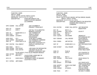 D-49                                                                                                                         D-50


          ****************************************************           *********************************************************
          FUNCTION : SCMD                                                FUNCTION : XCMD
          INPUTS : NONE                                                  INPUTS : NONE
          CALLS : GETHX, GETCM, NMOUT, ECHO                              OUTPUTS : NONE
          DESTROYS : A, B, C, D, E, H, L, F/F/'S                         CALLS : GETCH, ECHO, REGDS, GETCM, ERROR, RGADR,
          DESCRIPTION :               SCMD IMPLEMENTS THE                           NMOUT, CROUT, GTHEX
                                      SUBSTITUTE INTO MEMORY             DESTROYS : A, B, C, D, E, H, L, F/F'S
                                      (S) COMMAND                        DESCRIPTION :               XCMD IMPLEMENTS THE REGISTER
                                                                                                     EXAMINE AND CHANGE (X)
                       SCMD                                                                          COMMAND.
04F0 CD2606      CALL GETHX             ;GET A NUMBER IF
                                        PRESENT, FROM INPUT       0514 CD1F06          XCMD CALL GETCH ;GET REGISTER
04F3 C5          PUSH B                                                                                INDENTIFIER
04F4 E1          POP H                  ;GET NU. TO HL-DENOTES    0517   4F            MOV C, A
                                        MEMORY LOCATION           0518   CDF805        CALL ECHO       ;ECHO IT
04F5 7A          SCM05 MOV A, D         ;GET TERMINATOR           051B   79            MOV A, C
04F6 FE20        CPI '.'                ;SEWE IF SPACE            051C   FE0D          CPI CP
04F8 CA0005      JZ SCM10               ;YES CONTINUE             051E   C22705        JNZ XCM05       ;BRANCH IF
                                        PROCESSING                                                     NOTCARRIAGE RET
04FB FE2C        CPI '.'                ;ELSE SEE IF COMMA        0521 CDEA06          CALL REGDS      ;ELSE,DISPLAY
04FD C20804      JNZ GWTCM              ;NO TERMINATE COMMAND                                          REG.CONTENTS
0500 7E          SCM10 MOV A, M         ;GET CONTENTS OF          0524 C30804          JMP GETCM       ;THEN TERMINATE
                                        SPECIFIED LOCATION TO A                                        COMMAND
0501 CDC706      CALL NMOUT             ;DISPLAY CONTENTS ON      0527 4F              XCM05 MOV C, A  ;GET REG.IDENTIFIER
                                        CONSOLE                                                        TO C
0504 0E2D        MVI C,'.'                                        0528 CD1B07          CALL RGADR      ;CONVERT
0506 CDF805      CALL ECHO           ;USE DASH FOR SEPARATOR                                           IDENTIFIER INTO
0509 CD2606      CALL GETHX          ;USE NEW VALUE FOR                                                RTAB TABLE ADDR
                                     MEMORY LOCATION IF ANY       052B C5              PUSH B
                 FALSE SCM15 ;IF NO VALUE PRESENT,BRANCH          052C E1              POP H           ;PUT POINTER TO
050C D21005      JNC SCM15                                                                             REGISTER ENTRY
050F 71          MOV M, C    ;ELSE,STORE LOWER 8BIT OF                                                 INTO HL
                             NUMBER ENTERED                       052D 0E20            MVI C,"
0510 23          SCM15 INX H ;INCREMENT ADDR. OF MEMORY           052F CDF805          CALL ECHO       ;ECHO SPACE TO
                             LOCATION TO VIEW                                                          USER
0511 C3F504      JMP SCM05                                        0532 79              MOV A, C
                                                                  0533 32FDFF          STA TEMP        ;PUT SPACE INTO
                                                                                                       TEMP AS DELIMITER
                                                                  0536 3AFDFF          XCM10 LDA TEMP  ;GET TERMINATOR
                                                                  0539 FE20            CPI '.'         ;SEE IF A BLANK
                                                                  053B CA4305          JZ XCM15        ;YES-GO CHECK
                                                                                                       POINTER IN TABLE
                                                                  053E FE2C            CPI '.'         ;NO SEE IF COMMA
 