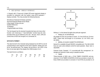 1-2                                                                                                                                           1-3

        HEX KEYPAD / DISPLAY INTERFACE                                                                     a
A Keypad with 21 keys and 6 digits LED seven segments display is
provided for interaction with the system using 8279 keyboard /
display controller. This chip provides the following features.                                 f                      b
                                                                                                          g
Simultanous Keyboard & Display operation.
Scanned Keyboard Model sensor Mode.
2 Key locked / N Key roll over.
Contact Debounce.                                                                             e                       c
16 Displays
Programmable scan timing.
                                                                                                          d
The hex keypad has the standard hexadecimal keys and many other
function and Code keys. 4 “User Definable” function keys are also          Writing a 1 in the desired bit lights that particular segment.
provided which can be defined by the user . All scan, return, shift and            PARALLEL I/O INTERFACE
control lines of 8279 are brought on to connected J4.                      46 parallel I/O lines are provided on board , 22 from 8155 and 24 from
                                                                           8255 . These lines are brought on to connector J2 ( for 8155 ) and
                                                                           (for 8255).
8279 DATA FORMAT :
                                                                                   SERIAL I/O AUDIO CASSETTE INTERFACE
The data format for the character being displayed by the 8279 is one bit   Serial I/O is available through RS232C compatible port. The SID & SOD
corresponding to each segment of the seven segment display plus one        lines are used under software control for serial operation . Baud rate is
bit for the decimal point. The display bits are store in the 8279 in the   adjustable.
form of one byte digit of the display from RAM location 0 to 5 .
                                                                           Onboard Audio Cassette I / F is provided with file management , for
The byte format is as follows :                                            storage and retrieval of data using a cassette recorder.

        A3      A2       A1       A0     B3       B2      B1      B0               TIMER
        c       d        b        a      e        g       f       dp       Three channels of 8253 chip , a 16 bit TIMER / COUNTER and one
                                                                           channel of 14 bit TIMER /COUNTER of 8155 are provided on board. All
                                                                           lines of 8253 are provided on connector J7 and 8155 are provided on J2.
 