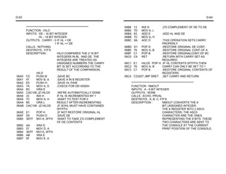 D-63                                                                                                                           D-64


       ********************************************************   06B8    13    INX D          ;2'S COMPLEMENT OF DE TO DE
       FUNCTION : HILO                                            06B9    7D    MOV A, L
       INPUTS : DE - 16 BIT INTEGER                               06BA    83    ADD E          ;ADD HL AND DE
                  HL - 16 BIT INTEGER                             06BB    7C    MOV A, H
       OUTPUTS : CARRY - 0 IF HL < DE                             06BC    8A    ADC D      ;THIS OPERATION SETS CARRY
                                 1 IF HL => DE                                             PROPERLY
       CALLS : NOTHING                                            06BD    D1 POP D         ;RESTORE ORIGINAL DE CONT.
       DESTROYS : F/F'S                                           06BE    78   MOV A, B    ;RESTORE ORIGINAL CONT.OF A
       DESCRIPTION :               HILO COMPARES THE 2 16 BIT     06BF    C1 POP B         ;RESTORE ORIGINALCONT.OF BC
                                   INTEGERS IN BL AND DE. THE     06C0    C9 RET           ;RETURN WITH CARRY SET AS
                                   INTEGERS ARE TREATED AS                                 REQUIRED
                                   UNSIGNED NUMBERS.THE CARRY     06C1    E1   HILO5 POP H ;IF HL CONTENTS 0FFFFH,THEN
                                   BIT IS SET ACCORDING TO THE    06C2    78   MOV A, B    CARRY CAN ONLY BE SET TO 1
                                   RESULT OF THE COMPARISON.      06C3    C1   POP B       ;RESTORE ORIGINAL CONTENTS OF
                HILO                                                                       REGISTERS
06A0   C5       PUSH B             ;SAVE BC                       06C4    C33207 JMP SRET ;SET CARRY AND RETURN
06A1   47       MOV B, A           ;SAVE A IN B REGISTER
06A2   E5       PUSH H             ;SAVE HL PAIR                         ********************************************************
06A3   7A       MOV A, D           ;CHECK FOR DE=0000H                   FUNCTION : NMOUT
06A4   B3       ORA E                                                    INPUTS : A - 8 BIT INTEGER
06A5   CAC106 JZ HILO5             ;WE'RE AUTOMATICALLY DONE             OUTPUTS : NONE
06A8   23       INX H              IF HL IS INCREMENTED BY 1             CALLS : ECHO, PRVAL
06A9   7C       MOV A, H           ;WANT TO TEST FOR 0                   DESTROYS : A, B, C, F/F'S
06AA   B5       ORA L              RESULT AFTER INCREMENTING             DESCRIPTION :               NMOUT CONVERTS THE 8
06AB   CAC106 JZ HILO5             ;IF SOHL MUST HAVE CONTAINED                                      BIT,UNSIGNED INTEGER
                                   0FFFFH                                                            THE A REGISTER INTO 2 ASCII
06AE   E1       POP H              ;IF NOT RESTORE ORIGINAL HL                                       CHARACTERS. THE ASCII
06AF   D5       PUSH D             ;SAVE DE                                                          CHARACTER ARE THE ONES
06B0   3EFF MVI A, 0FFH ;WANT TO TAKE 2'S COMPLEMENT                                                 REPRESENTING THE 8 BITS. THESE
                                   OF DE CONTENTS                                                    TWO CHARACTERS ARE SENT TO
06B2   AA       XRA D                                                                                THE CONSOLE AT THE CURRENT
06B3   57       MOV D, A                                                                             PRINT POSITION OF THE CONSOLE.
06B4   3EFF MVI A, 0FFH
06B6   AB       XRA E
06B7   5F       MOV E, A
 