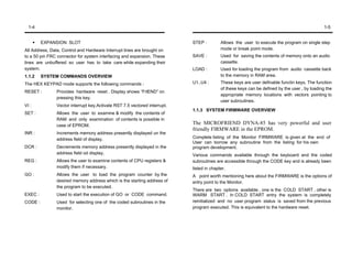 1-4                                                                                                                                          1-5


         EXPANSION SLOT                                                    STEP :         Allows the user to execute the program on single step
All Address, Data, Control and Hardware Interrupt lines are brought on                    mode or break point mode.
to a 50 pin FRC connector for system interfacing and expansion. These      SAVE :         Used for saving the contents of memory onto an audio
lines are unbuffered so user has to take care while expanding their                       cassette.
system.                                                                    LOAD :         Used for loading the program from audio cassette back
1.1.2    SYSTEM COMMANDS OVERVIEW                                                         to the memory in RAM area.
The HEX KEYPAD mode supports the following commands :                      U1..U4 :       These keys are user definable functin keys. The function
                                                                                          of these keys can be defined by the user , by loading the
RESET :        Provides hardware reset . Display shows “FrlEND” on
                                                                                          appropriate memory locations with vectors pointing to
               pressing this key.
                                                                                          user subroutines.
VI :           Vector interrupt key.Activate RST 7.5 vectored interrupt.
                                                                           1.1.3 SYSTEM FIRMWARE OVERVIEW
SET :          Allows the user to examine & modify the contents of
               RAM and only examination of contents is possible in
               case of EPROM.
                                                                           The MICROFRIEND DYNA-85 has very powerful and user
                                                                           friendly FIRMWARE in the EPROM.
INR :          Increments memory address presently displayed un the
               address field of display.                                   Complete listing of the Monitor FIRMWARE is given at the end of
                                                                           User can borrow any subroutine from the listing for his own
DCR :          Decrements memory address presently displayed in the        program development.
               address field od display.                                   Various commands available through the keyboard and the coded
REG :          Allows the user to examine contents of CPU registers &      subroutines are accessible through the CODE key and is already been
               modify them if necessary.                                   listed in chapter.
GO :           Allows the user to load the program counter by the          A point worth mentioning here about the FIRMWARE is the options of
               desired memory address which is the starting address of     entry point to the Monitor.
               the program to be executed.
                                                                           There are two options available , one is the COLD START , other is
EXEC :         Used to start the execution of GO or CODE command.          WARM START . In COLD START entry the system is completely
CODE :         Used for selecting one of the coded subroutines in the      reinitialized and no user program status is saved from the previous
               monitor.                                                    program executed. This is equivalent to the hardware reset.
 