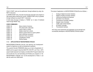 1-6                                                                                                                                     1-7


COLD START entry can be performed through software by using the         The areas of application on MICROFRIEND DYNA-85 are as follows :-
RST 0 instruction.
                                                                          1.     Analog to Digital Converter Interface.
In WARM START entry, the start of previously executed user program is
                                                                          2.     Digital to Analog Converter interface.
fully saved before entering the monitor. WARM START entry is possible
                                                                          3.     Interfacing Hexadecimal Keyboad.
through software by using th RST 1 instruction.
                                                                          4.     Simulation of an Elevator.
In both cases, the sign on display is ‘FrlEND’ as in case of hardware     5.     Temparature Controller Interface.
reset through RESET Key.                                                  6.     Stepper motor Controller.
CODE COMMANDS :                                                           7.     Traffic Light Control System.
                                                                          8.     DC Motor Controller.
CODE    00      :       Move a block of memory.
                                                                          9.     Thumbwheel Interface.
CODE    01      :       Fill a block with a data byte.
CODE    02      :       Insert a byte in a block.                         And many more experiment and application can be thought and
CODE    03      :       Delete a byte from a block.                       successfully developed on MICROFRIEND DYNA-85 system.
CODE    04      :       Search a given block for a given pattern.
CODE    05      :       Hex to Decimal conversion.
CODE    06      :       Decimal to Hex conversion.
CODE    0E      :       Complement a block.
CODE    0F      :       Rolling Display.

1.1.3   APPLICATION OF MICROFRIEND DYNA-85

MICROFRIEND DYNA-85 is the low cost learning and development
system for beginners as well as development engineers
The powerful friendly FIRMWARE allows you to learn all application of
8085A and its support chips like 8255 PPI. 8155 PPI and Timer . 8279
prgrammable keyboard and display controller,8253 Programmable timer
and counter etc.You can load,debug and finialize your program on the
MICROFRIEND DYNA-85 and nce the development is finilize it can
also be used as an OEM board.
 