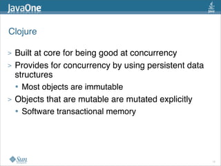 Clojure

>   Built at core for being good at concurrency
>   Provides for concurrency by using persistent data
    structures
    • Most objects are immutable
>   Objects that are mutable are mutated explicitly
    • Software transactional memory



                                                        12
 