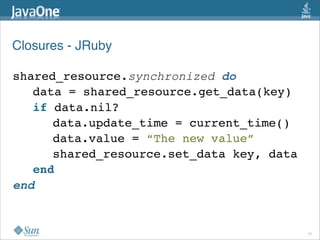 Closures - JRuby

shared_resource.synchronized do
   data = shared_resource.get_data(key)
   if data.nil?
      data.update_time = current_time()
      data.value = “The new value”
      shared_resource.set_data key, data
   end
end


                                           16
 