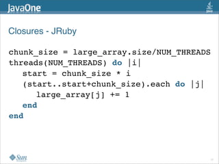 Closures - JRuby

chunk_size = large_array.size/NUM_THREADS
threads(NUM_THREADS) do |i|
   start = chunk_size * i
   (start..start+chunk_size).each do |j|
      large_array[j] += 1
   end
end




                                        17
 