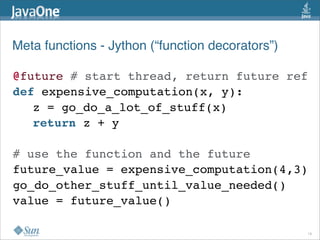 Meta functions - Jython (“function decorators”)

@future # start thread, return future ref
def expensive_computation(x, y):
   z = go_do_a_lot_of_stuff(x)
   return z + y

# use the function and the future
future_value = expensive_computation(4,3)
go_do_other_stuff_until_value_needed()
value = future_value()

                                                  18
 