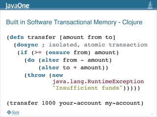 Built in Software Transactional Memory - Clojure

(defn transfer [amount from to]
  (dosync ; isolated, atomic transaction
   (if (>= (ensure from) amount)
     (do (alter from - amount)
         (alter to + amount))
     (throw (new
             java.lang.RuntimeException
             "Insufficient funds")))))

(transfer 1000 your-account my-account)
                                                   20
 