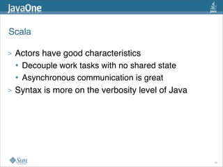 Scala

>   Actors have good characteristics
    • Decouple work tasks with no shared state
    • Asynchronous communication is great
>   Syntax is more on the verbosity level of Java




                                                    39
 