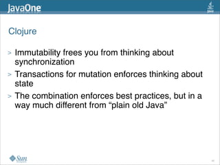 Clojure

>   Immutability frees you from thinking about
    synchronization
>   Transactions for mutation enforces thinking about
    state
>   The combination enforces best practices, but in a
    way much different from “plain old Java”




                                                        40
 