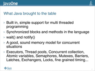What Java brought to the table

>   Built in, simple support for multi threaded
    programming
>   Synchronized blocks and methods in the language
>   wait() and notify()
>   A good, sound memory model for concurrent
    situations
>   Executors, Thread pools, Concurrent collection,
    Atomic variables, Semaphores, Mutexes, Barriers,
    Latches, Exchangers, Locks, ﬁne grained timing...

                                                        5
 