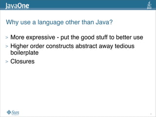 Why use a language other than Java?

>   More expressive - put the good stuff to better use
>   Higher order constructs abstract away tedious
    boilerplate
>   Closures




                                                         6
 