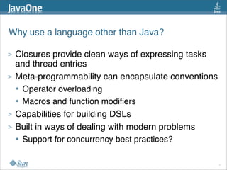 Why use a language other than Java?

>   Closures provide clean ways of expressing tasks
    and thread entries
>   Meta-programmability can encapsulate conventions
    • Operator overloading
    • Macros and function modiﬁers
>   Capabilities for building DSLs
>   Built in ways of dealing with modern problems
    • Support for concurrency best practices?

                                                       7
 