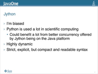 Jython

>   I’m biased
>   Python is used a lot in scientiﬁc computing
    • Could beneﬁt a lot from better concurrency offered
      by Jython being on the Java platform
>   Highly dynamic
>   Strict, explicit, but compact and readable syntax




                                                           9
 