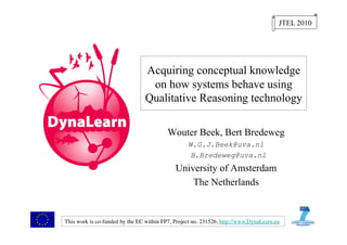 JTEL 2010




                                  Acquiring conceptual knowledge
                                   on how systems behave using
                                  Qualitative Reasoning technology

                                           Wouter Beek, Bert Bredeweg
                                                    W.G.J.Beek@uva.nl
                                                     B.Bredeweg@uva.nl
                                              University of Amsterdam
                                                  The Netherlands


This work is co-funded by the EC within FP7, Project no. 231526, http://www.DynaLearn.eu 	

 