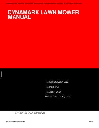 DYNAMARK LAWN MOWER
MANUAL
GD
File ID: HOMQLMVLGD
File Type: PDF
File Size: 161.51
Publish Date: 10 Aug, 2013
COPYRIGHT © 2015, ALL RIGHT RESERVED
Save this Book to Read dynamark lawn mower manual PDF eBook at our Online Library. Get dynamark lawn mower manual PDF file for free from our online library
PDF file: dynamark lawn mower manual Page: 1
 