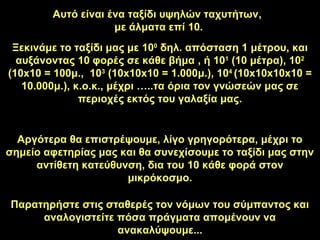 Αυτό είναι ένα ταξίδι υψηλών ταχυτήτων,
με άλματα επί 10.
Ξεκινάμε το ταξίδι μας με 100
δηλ. απόσταση 1 μέτρου, και
αυξάνοντας 10 φορές σε κάθε βήμα , ή 101
(10 μέτρα), 102
(10x10 = 100μ., 103
(10x10x10 = 1.000μ.), 104
(10x10x10x10 =
10.000μ.), κ.ο.κ., μέχρι …..τα όρια τον γνώσεών μας σε
περιοχές εκτός του γαλαξία μας.
Αργότερα θα επιστρέψουμε, λίγο γρηγορότερα, μέχρι το
σημείο αφετηρίας μας και θα συνεχίσουμε το ταξίδι μας στην
αντίθετη κατεύθυνση, δια του 10 κάθε φορά στον
μικρόκοσμο.
Παρατηρήστε στις σταθερές τον νόμων του σύμπαντος και
αναλογιστείτε πόσα πράγματα απομένουν να
ανακαλύψουμε...
 