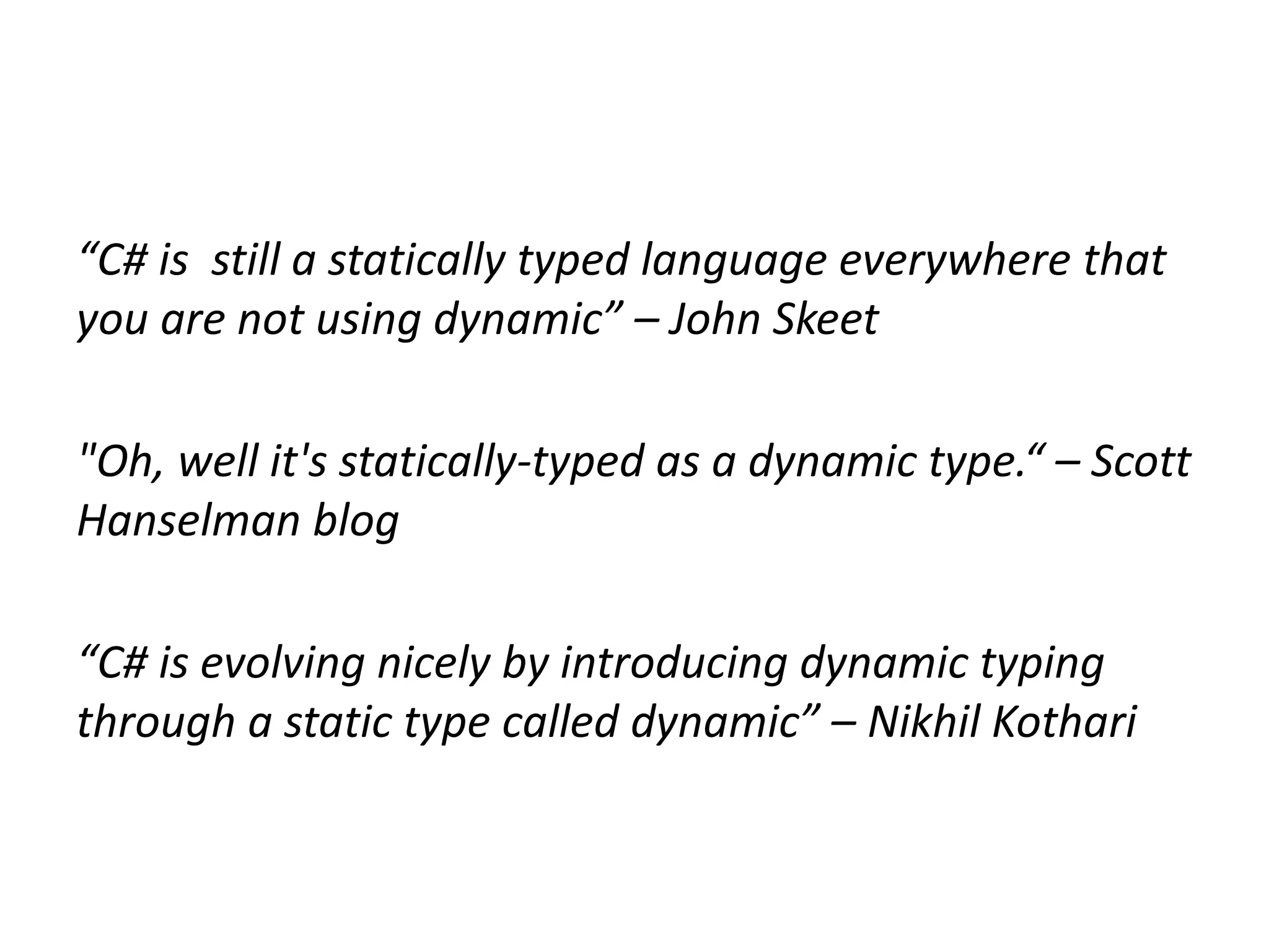 “C# is still a statically typed language everywhere that
you are not using dynamic” – John Skeet

"Oh, well it's statically-typed as a dynamic type.“ – Scott
Hanselman blog

“C# is evolving nicely by introducing dynamic typing
through a static type called dynamic” – Nikhil Kothari
 
