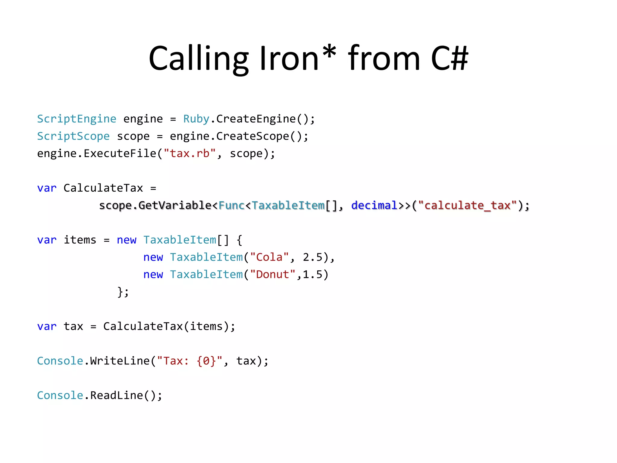 Calling Iron* from C#
ScriptEngine engine = Ruby.CreateEngine();
ScriptScope scope = engine.CreateScope();
engine.ExecuteFile("tax.rb", scope);

var CalculateTax =
         scope.GetVariable<Func<TaxableItem[], decimal>>("calculate_tax");

var items = new TaxableItem[] {
                new TaxableItem("Cola", 2.5),
                new TaxableItem("Donut",1.5)
            };

var tax = CalculateTax(items);

Console.WriteLine("Tax: {0}", tax);

Console.ReadLine();
 