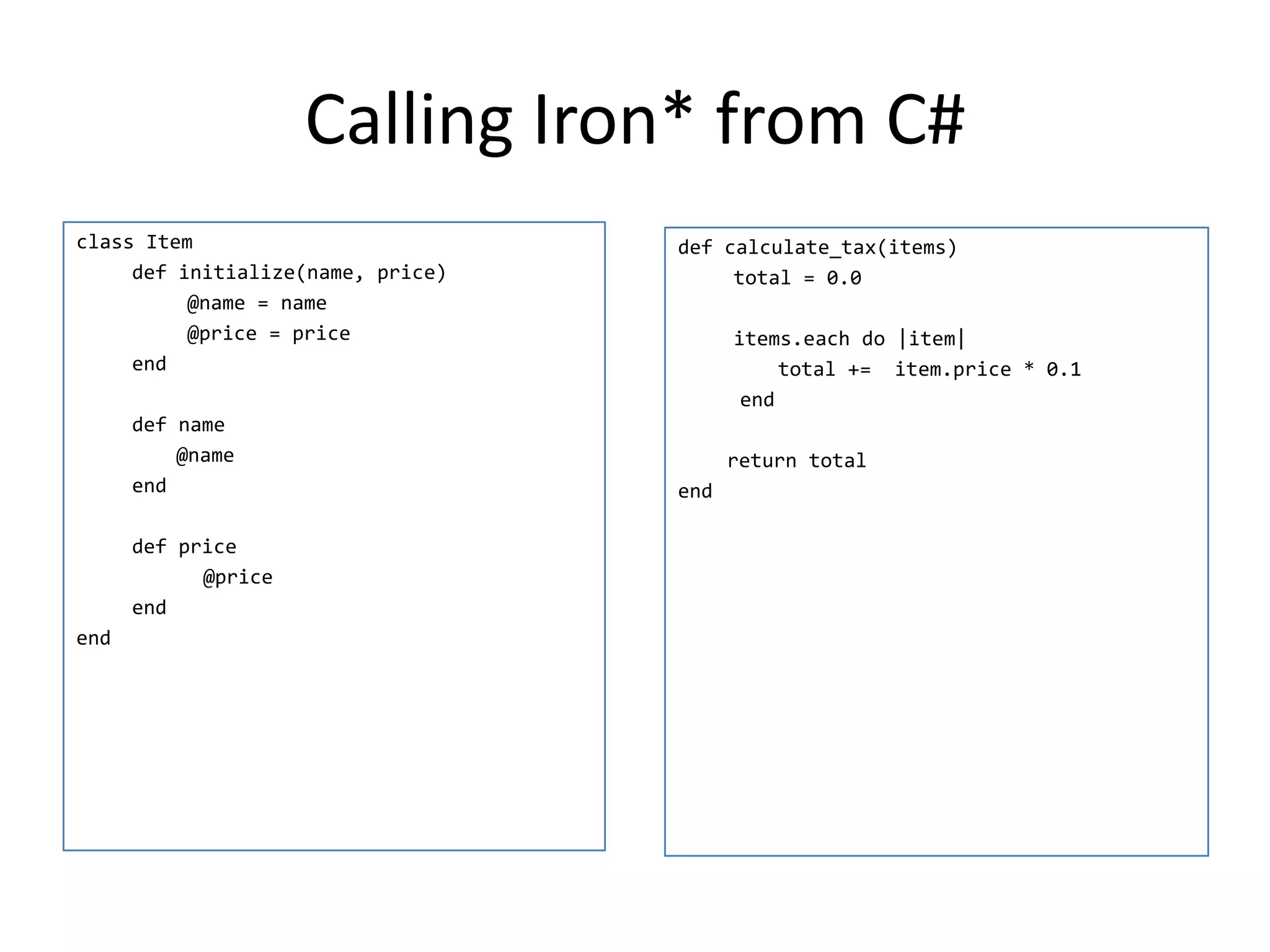 Calling Iron* from C#
class Item                         def calculate_tax(items)
     def initialize(name, price)        total = 0.0
          @name = name
          @price = price                 items.each do |item|
     end                                      total += item.price * 0.1
                                          end
      def name
          @name                          return total
      end                          end

      def price
            @price
      end
end
 