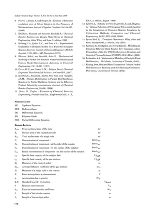 Indian Chemical Engr. Section A, Vol. 48, No.3, July-Sept. 2006
176
6. Petrov, L, Eliyas A, and Shopov, D, : Kinetics of Ethylene
oxidation over A Silver Catalyst in the Presence of
Dichloroethane, Journal of Applied Catalysis, 24:145–161,
(1986).
7. F, Gilbert, Froment and Kenneth, Bischoff, B, : Chemical
Reactor Analysis and Design, Wiley Series in Chemical
Engineering. John Wiley and Sons, 2. edition, 1990.
8. Hoiberg, J. A., Lyche, B. C., and Foss, A.S.,: Experimental
Evaluation of Dynamic Models for a Fixed-bed Catalytic
Reactor, American Institute of Chemical Engineers (AIChE)
Journal, 17(6):1434–1447, December (1971).
9. Khanna, Rohit, and Seinfeld, John H, : Mathematical
Modeling of Packed Bed Reactors: Numerical Solutions and
Control Model Development. Advances in Chemical
Engineering, 13:113–191, (1987).
10. Perry , R. H., and Green, D. W., : Editors. Perry’s Chemical
Engineers’ Handbook (7th Edition). McGraw-Hill, (1997).
11. Kuerten,U., Annaland, Martin Van Sint, and Kuipers,
J.A.M., : Oxygen Distribution in Packed Bed Membrane
Reactors for Partial Oxidation Systems and its Effect on
Product Selectivity, International Journal of Chemical
Reactor Engineering, 2(A24), (2004).
12. Scott, H., Fogler, : Elements of Chemical Reaction
Engineering, Prentice Hall Inc., Englewood Cliffs, N. J.,
U.S.A, 2. edition, August (1999).
13. Lefèvre, L, Dochain, D. Feyo de Azevedo, S, and, Magnus.
A, : Optimal Selection of Orthogonal Polynomials Applied
to the Integration of Chemical Reactor Equations by
Collocation Methods, Computers and Chemical
Engineering, 24(12):2571–2588, (2000).
14. Byron Bird, R, : Transport Phenomena. Wiley, John and
Sons, Incorporated, 2. edition, July (2001).
15. Kannan, M, Moudgalya, and Goyal Rakesh, : Modelling an
Industrial Ethylene Oxide Reactor. In C. Georgakis, editor,
Proceedings of the 5th. IFAC Conference on Dynamics and
Control of Process Systems (DYCOPS). IFAC, IFAC, (1998).
16. Iordanidis, A.A., Mathematical Modeling of Catalytic Fixed
Bed Reactors, : PhDthesis, University of Twente, (2002).
17. Koning, Bert, Heat and Mass Transport in Tubular Packed
Bed Reactors at Reacting and Non-Reacting Conditions.
PhD thesis, University of Twente, (2002).
Nomenclature
AE Algebaric Equation
DCE Dichloroethane
DE Differential Equation
EO Ethylene Oxide
PDE Partial Differential Equation
Roman Letters
ACSA Cross-sectional area of the tube m2
Ap Surface area of the catalyst particle m2
ASA Total surface area of a single tube m2
Ci Concentration of component i kmol /m3
Ci0 Concentration of component i at the inlet of the reactor kmol /m3
Cis Concentration of component i on the surface of the catalyst kmol /m3
Cis0 Initial concentration of component i on the surface of the catalyst kmol /m3
cpB Specific heat capacity of the catalyst bed J /kgK
cpg Specific heat capacity of the gas mixture J /kgK
Dp Diameter of the catalyst pellet m
Davg Average Diffusion coefficient of the gas mixture m2/
s
Dt Diameter of a single tube in the reactor m
Fi Force acting due to a phenomenon i N
gx Acceleration due to gravity m/s2
∆ Hj Standard heat of j th reaction J/kmol
k Reaction rate constant 1/s
kfilm External mass transfer coefficient m/s
L Length of the tubular reactor m
Lp Length of the catalyst pellet m
 