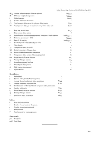 177
Indian Chemical Engr. Section A, Vol. 48, No.3, July-Sept. 2006
Greek Letters
ε Bed voidage –
β Friction factor given by Ergun’s equation –
λ Average thermal conductivity of the gas mixture W/mK
µ Average viscosity of the flowing gas kg /ms
Vij Stoichiometric coefficient of the i th component in the j th reaction
ρΒ Catalyst bed density kg /m3
ρgo Initial Density of the gas mixture kg /m3
ρg Density of the gas mixture kg /m3
V Momentum of the gas mixture kgm/s2
Indices
0 Inlet or initial condition
i Number of components in the system
j Number of reactions considered
L Exit condition
T Total property for example pressure
Superscripts
gas Gas phase
solid Solid phase
Mavg Average molecular weight of the gas mixture kg/kmol
Mi Molecular weight of component i kg/kmol
n Molar flow rate kmol/s
Nt Number of tubes in the reactor –
PT Total pressure at the gas at the entrance of the reactor N/m2
PT Total pressure at the gas at any instant and position in the tube N/m2
q Heat flow per unit area W/m2
q Heat content of the system J
Ri Overall rate of formation/disappearance of component i due to reaction kmol/kgcat-s
R Universal gas constant= 8314 J/kmolK
rj Rate of j th reaction kmol/kgcat-s
S Selectivity of the catalyst for ethylene oxide %
t Time domain s
Tg Temperature of the gas phase K
Tg0 Initial temperature of the gas phase K
Ts0 Initial surface temperature of the catalyst K
Ts Temperature of the surface of the catalyst particle K
ug0 Initial velocity of the gas mixture m/s
ug Velocity of the gas mixture m/s
X Overall conversion of ethylene %
Y Overall yield of the process %
yi Mole fraction of component i –
z Spatial domain m
 