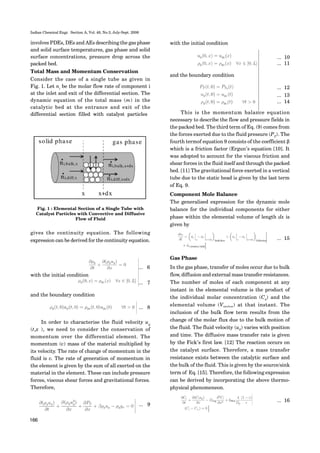 Indian Chemical Engr. Section A, Vol. 48, No.3, July-Sept. 2006
166
involves PDEs, DEs and AEs describing the gas phase
and solid surface temperatures, gas phase and solid
surface concentrations, pressure drop across the
packed bed.
Total Mass and Momentum Conservation
Consider the case of a single tube as given in
Fig. 1. Let ni
be the molar flow rate of component i
at the inlet and exit of the differential section. The
dynamic equation of the total mass (m) in the
catalytic bed at the entrance and exit of the
differential section filled with catalyst particles
Fig. 1 : Elemental Section of a Single Tube with
Catalyst Particles with Convective and Diffusive
Flow of Fluid
gives the continuity equation. The following
expression can be derived for the continuity equation.
with the initial condition
... 6
... 7
and the boundary condition
... 8
In order to characterise the fluid velocity ug
(t,x ), we need to consider the conservation of
momentum over the differential element. The
momentum (v) mass of the material multiplied by
its velocity. The rate of change of momentum in the
fluid is v. The rate of generation of momentum in
the element is given by the sum of all exerted on the
material in the element. These can include pressure
forces, viscous shear forces and gravitational forces.
Therefore,
... 9
with the initial condition
and the boundary condition
... 10
... 11
... 12
... 13
... 14
This is the momentum balance equation
necessary to describe the flow and pressure fields in
the packed bed. The third term of Eq. (9) comes from
the forces exerted due to the fluid pressure (PT
). The
fourth termof equation 9 consists of the coefficient β
which is a friction factor (Ergun’s equation [10]. It
was adopted to account for the viscous friction and
shear forces in the fluid itself and through the packed
bed. [11] The gravitational force exerted in a vertical
tube due to the static head is given by the last term
of Eq. 9.
Component Mole Balance
The generalised expression for the dynamic mole
balance for the individual components for either
phase within the elemental volume of length dx is
given by
Gas Phase
In the gas phase, transfer of moles occur due to bulk
flow, diffusion and external mass transfer resistances.
The number of moles of each component at any
instant in the elemental volume is the product of
the individual molar concentration (C4
) and the
elemental volume (Vsection) at that instant. The
inclusion of the bulk flow term results from the
change of the molar flux due to the bulk motion of
the fluid. The fluid velocity (ug) varies with position
and time. The diffusive mass transfer rate is given
by the Fick’s first law. [12] The reaction occurs on
the catalyst surface. Therefore, a mass transfer
resistance exists between the catalytic surface and
the bulk of the fluid. This is given by the source/sink
term of Eq. [15]. Therefore, the following expression
can be derived by incorporating the above thermo-
physical phenomeneon.
... 15
... 16
 