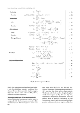 Indian Chemical Engr. Section A, Vol. 48, No.3, July-Sept. 2006
172
Continuity
Boundary
Momentum
with
Boundary
Mole balance
Initial
Boundary
Energy balance
Reaction
Additional Equations
... 75
... 76
... 77
... 78
... 79
... 80
... 81
... 82
... 83
... 84
... 85
... 86
... 3
... 4
... 87
... 88
... 89
... 90
... 91
... 92
length. The model equations have been listed in Fig.
5 with their initial and boundary conditions. Each
element of vector Ri corresponds to ethylene, oxygen,
EO, carbon dioxide, water, methane, DCE, ethane,
argon and nitrogen, respectively.
Homogeneous versus Heterogeneous Model
In this Section, the homogeneous reactor model is
compared with the heterogeneous model. The
simulation results of the homogeneous model have
Fig. 5 : Pseudohmogeneous Model
been given in Fig. 6(a), 6(b), 6(c), 6(d) and 6(e).
Solution times using the homogeneous model are 5-
10 % less than that of the full two-phase analysis.
The density and velocity profiles along the length at
steady state is given by Fig. 6(a) and Fig. 6(b),
respectively. The pressure drop profile along the
reactor axis is perfectly replicated by the
homogeneous model in spite of removing the velocity
gradient and the gravity terms as given in Fig. 6(c).
 