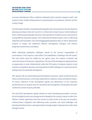 10
economic development. These conditions ultimately lead to positive changes in girls’ and
women’s status, health-seeking behavior and participation in productive activities and the
society at large.
Considering the benefits of integrating demographic data and projections into development
planning, investing in data and research is a critical step to improving our understanding of
factors influencing demographic dynamics and reproductive health processes and outcomes
among different population groups. Some important development goals, such as addressing
disparities and inequalities, also need disaggregated population data, as well as appropriate
analyses to design and implement effective development strategies and monitor
programme performance and impact.
While addressing population challenges should be the primary responsibility of
Governments, it also requires a joint effort of all stakeholders, including in the UN system.
The task ahead cannot be tackled by one agency alone, but requires consistent and
concerted actions of all partner organizations. The post-2015 development agenda presents
an opportunity to work collaboratively within the UN system to integrate analysis of and
response to population dynamics and reproductive health challenges in a common forward-
looking vision of sustainable development.
This agenda calls for partnership-based development assistance, which would incorporate
States, private businesses, civil society organizations, academics, media and opinion leaders.
To ensure coherence of the development agenda and effectiveness of the respective
partnership, the set of goals must be rationalized and manageable. Consequently, the goals
combined in clusters may be preferable.
The post-2015 development agenda should not entail articulating prescriptive, one-size-
fits-all strategies because any strategy must be adapted to the country context in order to be
effective. Indeed, approaches that have proven to yield results in the past are proactive,
evidence-based, integrated with addressing other economic and social challenges, and
directing individual choices and opportunities through people’s empowerment rather than
through controls.
 