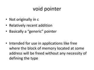 void pointer
• Not originally in c
• Relatively recent addition
• Basically a “generic” pointer
• Intended for use in applications like free
where the block of memory located at some
address will be freed without any necessity of
defining the type
 