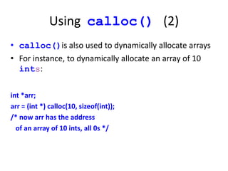 Using calloc() (2)
• calloc()is also used to dynamically allocate arrays
• For instance, to dynamically allocate an array of 10
ints:
int *arr;
arr = (int *) calloc(10, sizeof(int));
/* now arr has the address
of an array of 10 ints, all 0s */
 