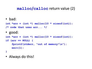 malloc/calloc return value (2)
• bad:
int *arr = (int *) malloc(10 * sizeof(int));
/* code that uses arr... */
• good:
int *arr = (int *) malloc(10 * sizeof(int));
if (arr == NULL) {
fprintf(stderr, "out of memory!n");
exit(1);
}
• Always do this!
 