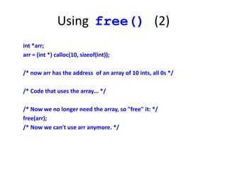 Using free() (2)
int *arr;
arr = (int *) calloc(10, sizeof(int));
/* now arr has the address of an array of 10 ints, all 0s */
/* Code that uses the array... */
/* Now we no longer need the array, so "free" it: */
free(arr);
/* Now we can't use arr anymore. */
 