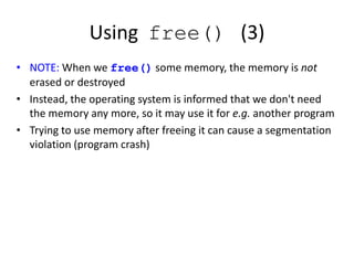 Using free() (3)
• NOTE: When we free() some memory, the memory is not
erased or destroyed
• Instead, the operating system is informed that we don't need
the memory any more, so it may use it for e.g. another program
• Trying to use memory after freeing it can cause a segmentation
violation (program crash)
 
