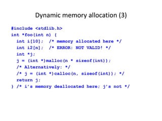 Dynamic memory allocation (3)
#include <stdlib.h>
int *foo(int n) {
int i[10]; /* memory allocated here */
int i2[n]; /* ERROR: NOT VALID! */
int *j;
j = (int *)malloc(n * sizeof(int));
/* Alternatively: */
/* j = (int *)calloc(n, sizeof(int)); */
return j;
} /* i’s memory deallocated here; j’s not */
 