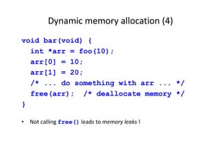 Dynamic memory allocation (4)
void bar(void) {
int *arr = foo(10);
arr[0] = 10;
arr[1] = 20;
/* ... do something with arr ... */
free(arr); /* deallocate memory */
}
• Not calling free() leads to memory leaks !
 