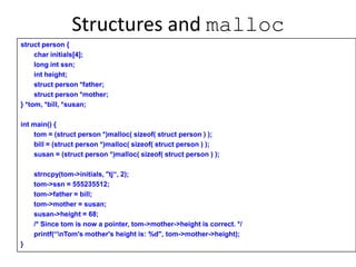 Structures and malloc
struct person {
char initials[4];
long int ssn;
int height;
struct person *father;
struct person *mother;
} *tom, *bill, *susan;
int main() {
tom = (struct person *)malloc( sizeof( struct person ) );
bill = (struct person *)malloc( sizeof( struct person ) );
susan = (struct person *)malloc( sizeof( struct person ) );
strncpy(tom->initials, "tj“, 2);
tom->ssn = 555235512;
tom->father = bill;
tom->mother = susan;
susan->height = 68;
/* Since tom is now a pointer, tom->mother->height is correct. */
printf(“nTom's mother's height is: %d", tom->mother->height);
}
 