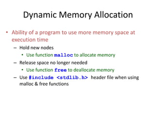 Dynamic Memory Allocation
• Ability of a program to use more memory space at
execution time
– Hold new nodes
• Use function malloc to allocate memory
– Release space no longer needed
• Use function free to deallocate memory
– Use #include <stdlib.h> header file when using
malloc & free functions
 